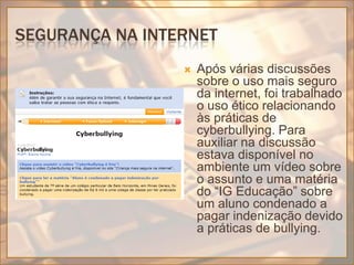 Segurança na internetApós várias discussões sobre o uso mais seguro da internet, foi trabalhado o uso ético relacionando às práticas de cyberbullying. Para auxiliar na discussão estava disponível no ambiente um vídeo sobre o assunto e uma matéria do “IG Educação” sobre um aluno condenado a pagar indenização devido a práticas de bullying.