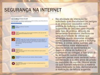 Segurança na internetNa atividade de interação foi solicitado que discutissem os perigos e os prejuízos causados com a prática do bullying e dessem sugestões de atitudes para impedir este tipo de prática, através da ferramenta brainstorm.Verificou-se uma diversidade de idéias que abrangia desde respostas simples, como características para o bullying (é feio, é crime, entre outros), até comentários mais elaborados descrevendo os sentimentos de quem é vítima do bullying e orientando os colegas a não praticá-lo, enquanto outras crianças sugeriam penas mais severas como condenação a quatro anos de prisão ou expulsão da escola. Houve ainda os que fizeram referência a matéria disponibilizada no link, demonstrando a realização da leitura sugerida.