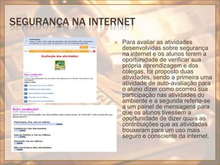 Segurança na internetPara avaliar as atividades desenvolvidas sobre segurança na internet e os alunos terem a oportunidade de verificar sua própria aprendizagem e dos colegas, foi proposto duas atividades, sendo a primeira uma atividade de auto-avaliação para o aluno dizer como ocorreu sua participação nas atividades do ambiente e a segunda referia-se a um painel de mensagens para que os alunos tivessem a oportunidade de dizer quais as contribuições que as atividades trouxeram para um uso mais seguro e consciente da internet.
