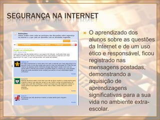 Segurança na internetO aprendizado dos alunos sobre as questões da Internet e de um uso ético e responsável, ficou registrado nas mensagens postadas, demonstrando a aquisição de aprendizagens significativas para a sua vida no ambiente extra-escolar.