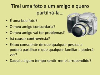 Tirei uma foto a um amigo e quero
partilhá-la…
•
•
•
•
•

É uma boa foto?
O meu amigo concordaria?
O meu amigo vai ter problemas?
Irá causar controvérsia?
Estou consciente de que qualquer pessoa a
poderá partilhar e que qualquer familiar a poderá
ver?
• Daqui a algum tempo sentir-me-ei arrependido?

 
