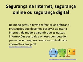 Segurança na Internet, segurança
online ou segurança digital
De modo geral, o termo refere-se às práticas e
precauções que devemos observar ao usar a
Internet, de modo a garantir que as nossas
informações pessoais e o nosso computador
permanecem seguros contra a criminalidade
informática em geral.
http://en.wikipedia.org/wiki/Internet_safety

http://www.thelifecloud.net/schools/BaguleyHallPrimarySchool/

 