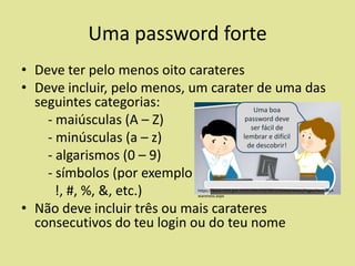 Uma password forte
• Deve ter pelo menos oito carateres
• Deve incluir, pelo menos, um carater de uma das
seguintes categorias:
Uma boa
password deve
- maiúsculas (A – Z)
ser fácil de
lembrar e difícil
- minúsculas (a – z)
de descobrir!
- algarismos (0 – 9)
- símbolos (por exemplo
!, #, %, &, etc.)
• Não deve incluir três ou mais carateres
consecutivos do teu login ou do teu nome

https://www.mita.gov.mt/en/Security/SecurityAwareness/Pages/SecurityA
wareness.aspx

 