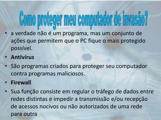 • a verdade não é um programa, mas um conjunto de
ações que permitem que o PC fique o mais protegido
possível.
• Antivírus
• São programas criados para proteger seu computador
contra programas maliciosos.
• Firewall
• Sua função consiste em regular o tráfego de dados entre
redes distintas e impedir a transmissão e/ou recepção
de acessos nocivos ou não autorizados de uma rede
para outra
 
