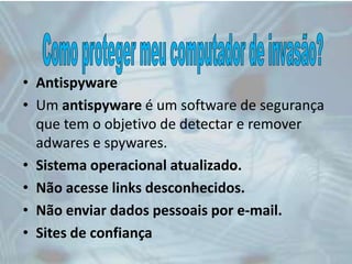 • Antispyware
• Um antispyware é um software de segurança
que tem o objetivo de detectar e remover
adwares e spywares.
• Sistema operacional atualizado.
• Não acesse links desconhecidos.
• Não enviar dados pessoais por e-mail.
• Sites de confiança
 