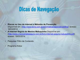 • Riscos no Uso da Internet e Métodos de Prevenção
Disponível em: (http://www.terra.com.br/informatica/especial/cartilha/) acesso:
18/03/2014
• A Internet Segura do Menino Maluquinho Disponível em:
(http://www.criancamaissegura.com.br/livro-internet-segura-maluquinho.pdf)
acesso: 19/03/2014.
• Pesquisar Filtro de Conteúdo.
• Programa Kidoz
 
