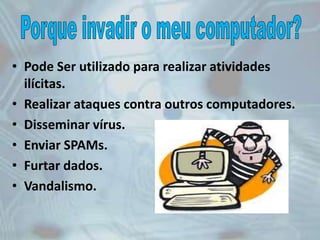 • Pode Ser utilizado para realizar atividades
ilícitas.
• Realizar ataques contra outros computadores.
• Disseminar vírus.
• Enviar SPAMs.
• Furtar dados.
• Vandalismo.
 