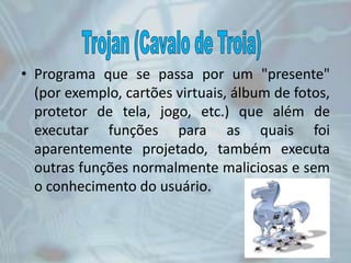 • Programa que se passa por um "presente"
(por exemplo, cartões virtuais, álbum de fotos,
protetor de tela, jogo, etc.) que além de
executar funções para as quais foi
aparentemente projetado, também executa
outras funções normalmente maliciosas e sem
o conhecimento do usuário.
 