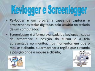 • Keylogger é um programa capaz de capturar e
armazenar as teclas digitadas pelo usuário no teclado
de um computador.
• Screenlogger é a forma avançada de keylogger, capaz
de armazenar a posição do cursor e a tela
apresentada no monitor, nos momentos em que o
mouse é clicado, ou armazenar a região que circunda
a posição onde o mouse é clicado;
 