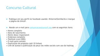 Concurso Cultural
 Publique em seu perfil no facebook usando: #InternetSemVacilo e marque
a página da Unicef.
 Mande um e-mail para comunicacao@unicef.org com os seguintes itens:
• Nome completo
• Data de nascimento
• Nome do(a) responsável
• Endereço completo
• Telefone (com DDD)
• E-mail para contato
• Explicação da proposta (até 10 linhas)
• Link de acesso à publicação da peça nas redes sociais com uso da hashtag
 