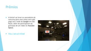 Prêmios
 A Unicef vai levar os vencedores do
concurso para uma visita com tudo
pago até a sede do Google em São
Paulo. Além de participarem da
gravação de um vídeo no Youtube
Space.
 http://goo.gl/mtSogf
 