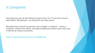 A Campanha
Você sabia que mais de 20 milhões de jovens entre 10 e 17 anos tem acesso à
web? Destes, 90% possuem 1 ou mais perfis nas redes sociais.
Pensando nisso a Uniceff em parceria com o Google e a Safernet lançou a
campanha Internet Sem Vacilo, uma oportunidade para refletir sobre como usar
a internet de maneira consciente.
https://www.youtube.com/watch?v=vXHkBMs-r0g
 