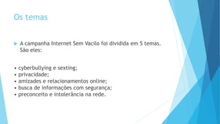Os temas
 A campanha Internet Sem Vacilo foi dividida em 5 temas.
São eles:
• cyberbullying e sexting;
• privacidade;
• amizades e relacionamentos online;
• busca de informações com segurança;
• preconceito e intolerância na rede.
 