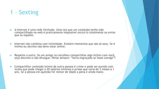 1 – Sexting
 A internet é uma rede ilimitada. Uma vez que um conteúdo tenho sido
compartilhado na web é praticamente impossível excluí-lo totalmente ou evitar
que se espalhe.
 Internet não combina com intimidade. Existem momentos que são só seus. Se é
íntimo ou secreto não deve estar online.
 Respeite o outro. Se um amigo (a) escolheu compartilhar algo íntimo com você,
seja discreto e não divulgue. Pense sempre: “Seria engraçado se fosse comigo”?
 Compartilhar conteúdo íntimo de outra pessoa é crime e pode ser punido com
multa que pode chegar à 20 salários mínimos e prisão que varia de 3 meses à 1
ano. Se a pessoa em questão for menor de idade a pena é ainda maior.
 