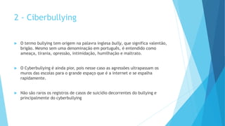 2 - Ciberbullying
 O termo bullying tem origem na palavra inglesa bully, que significa valentão,
brigão. Mesmo sem uma denominação em português, é entendido como
ameaça, tirania, opressão, intimidação, humilhação e maltrato.
 O Cyberbullying é ainda pior, pois nesse caso as agressões ultrapassam os
muros das escolas para o grande espaço que é a internet e se espalha
rapidamente.
 Não são raros os registros de casos de suicídio decorrentes do bullying e
principalmente do cyberbullying
 