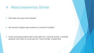 4 – Relacionamentos Online
 Você sabe com quem está falando?
 Vai encontrar alguém que conheceu na internet? Cuidado!
 O que uma pessoa publica fala muito sobre ela. Antes de aceitar a amizade
pesquise mais sobre as coisas que seu “futuro amigo” compartilha.
 