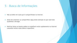 5 – Busca de Informações
 Não acredite em tudo que é compartilhado na internet.
 Antes de comentar ou compartilhar algo preste atenção no que você está
ajudando a divulgar.
 Notícias falsas ou boatos podem se espalham muito rapidamente na internet
causando muitas vezes danos irreparáveis.
 