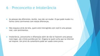 6 – Preconceito e Intolerância
 As pessoas são diferentes. Aceite, isso não vai mudar. O que pode mudar é a
forma como convivemos com nossas diferenças.
 Não esqueça atrás da tela, quem está interagindo com você é uma pessoa
real, com sentimentos.
 Intolerância, preconceito e difamação além de não te fazerem uma pessoa
mais legal, são crimes punidos por lei. Engana-se quem acha que na internet
sai impune. Um print do comentário pode ser usado como prova.
 