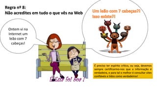 Regra nº 8:
Não acredites em tudo o que vês na Web
Ontem vi na
Internet um
leão com 7
cabeças!
É preciso ter espírito crítico, ou seja, devemos
sempre certificarmo-nos que a informação é
verdadeira, e para tal o melhor é consultar sites
confiáveis e tidos como verdadeiros!
 