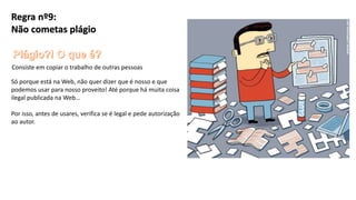 Regra nº9:
Não cometas plágio
Consiste em copiar o trabalho de outras pessoas
Só porque está na Web, não quer dizer que é nosso e que
podemos usar para nosso proveito! Até porque há muita coisa
ilegal publicada na Web…
Por isso, antes de usares, verifica se é legal e pede autorização
ao autor.
 