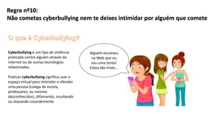 Cyberbullying é um tipo de violência
praticada contra alguém através da
internet ou de outras tecnologias
relacionadas.
Praticar cyberbullying significa usar o
espaço virtual para intimidar e ofender
uma pessoa (colega de escola,
professores, ou mesmo
desconhecidos), difamando, insultando
ou atacando covardemente.
Alguém escreveu
na Web que eu
sou uma tonta!
Estou tão triste…
Regra nº10:
Não cometas cyberbullying nem te deixes intimidar por alguém que comete
 