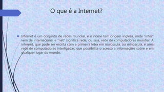O que é a Internet?
 Internet é um conjunto de redes mundial, e o nome tem origem inglesa, onde “inter”
vem de internacional e “net” significa rede, ou seja, rede de computadores mundial. A
internet, que pode ser escrita com a primeira letra em maiúscula, ou minúscula, é uma
rede de computadores interligadas, que possibilita o acesso a informações sobre e em
qualquer lugar do mundo.
 