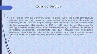 Quando surgiu?
 Foi no ano de 1990 que a Internet, surgiu em plena Guerra Fria. Criada com objetivos
militares, seria uma das formas das forças armadas norte-americanas de manter as
comunicações em caso de ataques inimigos que destruíssem os meios convencionais
de telecomunicações. Nas décadas de 1970 e 1980, além de ser utilizada para fins
militares, a Internet também foi importante meio de comunicação acadêmico. Estudantes e
professores universitários, principalmente dos EUA, trocavam ideias, mensagens e
descobertas pelas linhas de rede mundial. As conexões para cessar a internet também
evoluíram muito com o passar dos anos, tornando-a cada vez mais rápidas e práticas.
 