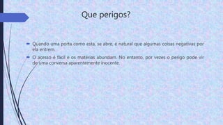 Que perigos?
 Quando uma porta como esta, se abre, é natural que algumas coisas negativas por
ela entrem.
 O acesso é fácil e os matérias abundam. No entanto, por vezes o perigo pode vir
de uma conversa aparentemente inocente.
 