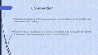 Como evitar?
 Mantenha atualizado o antivírus do computador ou dispositivo móvel utilizado para
acessar o internet banking;
 Realize todas as atualizações do sistema operacional e do navegador de internet
instalado na máquina usada para acessar o internet banking;
 