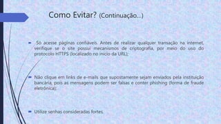 Como Evitar? (Continuação…)
 Só acesse páginas confiáveis. Antes de realizar qualquer transação na internet,
verifique se o site possui mecanismos de criptografia, por meio do uso do
protocolo HTTPS (localizado no início da URL);
 Não clique em links de e-mails que supostamente sejam enviados pela instituição
bancária, pois as mensagens podem ser falsas e conter phishing (forma de fraude
eletrônica);
 Utilize senhas consideradas fortes.
 