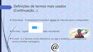 Definições de termos mais usados
(Continuação…)
 Download - O download é transferir dados da internet para o computador.
 On-line - significa estar conectado na Internet.
 E-mail - é o famoso correi eletrónico, ou seja o endereço pelo qual você
envia e recebe mensagens.
 