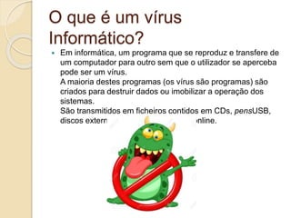 O que é um vírus
Informático?
 Em informática, um programa que se reproduz e transfere de
um computador para outro sem que o utilizador se aperceba
pode ser um vírus.
A maioria destes programas (os vírus são programas) são
criados para destruir dados ou imobilizar a operação dos
sistemas.
São transmitidos em ficheiros contidos em CDs, pensUSB,
discos externos ou em transmissões online.
 