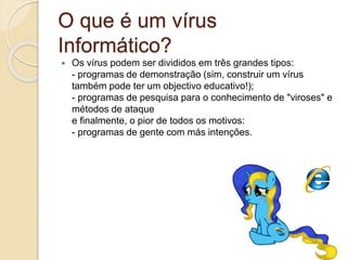 O que é um vírus
Informático?
 Os vírus podem ser divididos em três grandes tipos:
- programas de demonstração (sim, construir um vírus
também pode ter um objectivo educativo!);
- programas de pesquisa para o conhecimento de "viroses" e
métodos de ataque
e finalmente, o pior de todos os motivos:
- programas de gente com más intenções.
 
