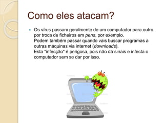 Como eles atacam?
 Os vírus passam geralmente de um computador para outro
por troca de ficheiros em pens, por exemplo.
Podem também passar quando vais buscar programas a
outras máquinas via internet (downloads).
Esta "infecção" é perigosa, pois não dá sinais e infecta o
computador sem se dar por isso.
 
