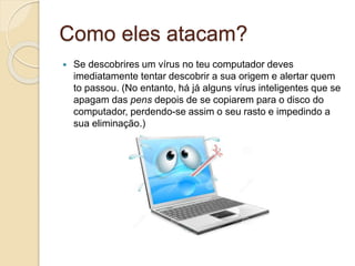 Como eles atacam?
 Se descobrires um vírus no teu computador deves
imediatamente tentar descobrir a sua origem e alertar quem
to passou. (No entanto, há já alguns vírus inteligentes que se
apagam das pens depois de se copiarem para o disco do
computador, perdendo-se assim o seu rasto e impedindo a
sua eliminação.)
 