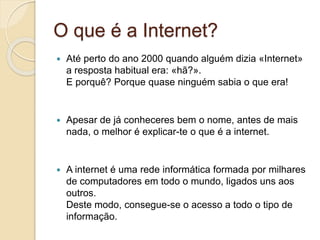O que é a Internet?
 Até perto do ano 2000 quando alguém dizia «Internet»
a resposta habitual era: «hã?».
E porquê? Porque quase ninguém sabia o que era!
 Apesar de já conheceres bem o nome, antes de mais
nada, o melhor é explicar-te o que é a internet.
 A internet é uma rede informática formada por milhares
de computadores em todo o mundo, ligados uns aos
outros.
Deste modo, consegue-se o acesso a todo o tipo de
informação.
 