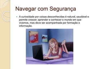 Navegar com Segurança
 A curiosidade por coisas desconhecidas é natural, saudável e
permite crescer, aprender e conhecer o mundo em que
vivemos, mas deve ser acompanhada por formação e
informação.
 
