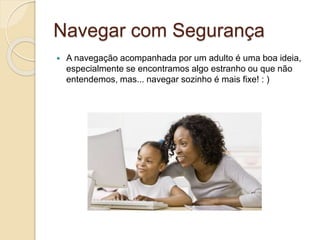 Navegar com Segurança
 A navegação acompanhada por um adulto é uma boa ideia,
especialmente se encontramos algo estranho ou que não
entendemos, mas... navegar sozinho é mais fixe! : )
 