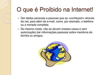 O que é Proibido na Internet!
 Dar dados pessoais a pessoas que se «conheçam» através
da net, para além do e-mail, como, por exemplo, o telefone
ou a morada completa.
 Do mesmo modo, não se devem (nestes casos e sem
autorização) dar informações pessoais sobre membros da
família ou amigos.
 