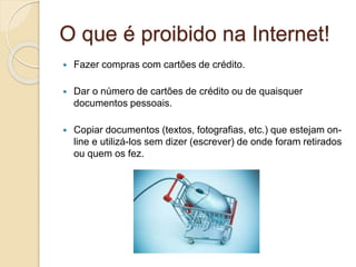 O que é proibido na Internet!
 Fazer compras com cartões de crédito.
 Dar o número de cartões de crédito ou de quaisquer
documentos pessoais.
 Copiar documentos (textos, fotografias, etc.) que estejam on-
line e utilizá-los sem dizer (escrever) de onde foram retirados
ou quem os fez.
 
