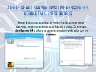Mesmo durante uma conversa, se receber um link que não estava
esperando, pergunte ao contato se, de fato, ele o enviou. Se ele negar,
não clique no link e avise-o de que seu computador pode estar com um
malware.
 