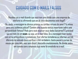 Recebeu um e-mail dizendo que você tem uma dívida com uma empresa de
telefonia ou afirmando que um de seus documentos está ilegal?
Ou, ainda, a mensagem te oferece prêmios ou cartões virtuais de amor? Te intima
para uma audiência judicial? Contém uma suposta notícia importante sobre uma
personalidade famosa? Pede para você atualizar seus dados bancários? É provável
que se trate de um scam, ou seja, um e-mail falso. Se a mensagem tiver textos
com erros ortográficos e gramaticais, fizer ofertas tentadoras ou informar um link
diferente do indicado (para verificar o link verdadeiro, basta passar o cursor do
mouse por cima dele, mas sem clicar), desconfie imediatamente. Na dúvida, entre
em contato com a empresa cujo nome foi envolvido no e-mail.
 