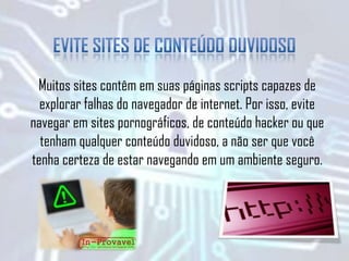 Muitos sites contêm em suas páginas scripts capazes de
explorar falhas do navegador de internet. Por isso, evite
navegar em sites pornográficos, de conteúdo hacker ou que
tenham qualquer conteúdo duvidoso, a não ser que você
tenha certeza de estar navegando em um ambiente seguro.
 