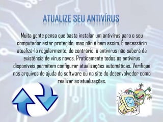 Muita gente pensa que basta instalar um antivírus para o seu
computador estar protegido, mas não é bem assim. É necessário
atualizá-lo regularmente, do contrário, o antivírus não saberá da
existência de vírus novos. Praticamente todos os antivírus
disponíveis permitem configurar atualizações automáticas. Verifique
nos arquivos de ajuda do software ou no site do desenvolvedor como
realizar as atualizações.
 