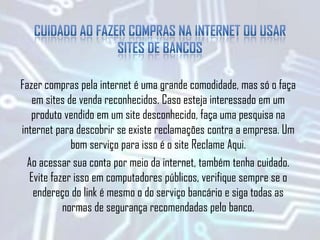 Fazer compras pela internet é uma grande comodidade, mas só o faça
em sites de venda reconhecidos. Caso esteja interessado em um
produto vendido em um site desconhecido, faça uma pesquisa na
internet para descobrir se existe reclamações contra a empresa. Um
bom serviço para isso é o site Reclame Aqui.
Ao acessar sua conta por meio da internet, também tenha cuidado.
Evite fazer isso em computadores públicos, verifique sempre se o
endereço do link é mesmo o do serviço bancário e siga todas as
normas de segurança recomendadas pelo banco.
 