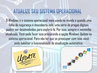 O Windows é o sistema operacional mais usado no mundo e quando uma
falha de segurança é descoberta nele, uma série de pragas digitais
podem ser desenvolvidas para explorá-la. Por isso, sempre o mantenha
atualizado. Você pode fazer isso procurando a opção Windows Update no
sistema operacional. Para não ter que se preocupar com isso, você
pode habilitar a funcionalidade de atualização automática.
 