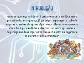 Para sua segurança na internet é preciso colocar em prática alguns
procedimentos de segurança, já que golpes, espionagem e roubo de
arquivos ou senhas são apenas alguns dos problemas que as pessoas
podem ter. E para ajudá-los a lidar com isso vamos apresentar a
seguir algumas dicas importantes para você manter sua segurança
na internet e em seu computador.
 