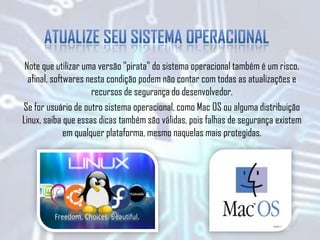Note que utilizar uma versão "pirata" do sistema operacional também é um risco,
afinal, softwares nesta condição podem não contar com todas as atualizações e
recursos de segurança do desenvolvedor.
Se for usuário de outro sistema operacional, como Mac OS ou alguma distribuição
Linux, saiba que essas dicas também são válidas, pois falhas de segurança existem
em qualquer plataforma, mesmo naquelas mais protegidas.
 
