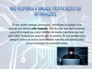 Se você receber ameaças, provocações, intimidações ou qualquer coisa
parecida pela internet, evite responder. Além de evitar mais aborrecimentos,
essa prática impede que o autor obtenha informações importantes que você
pode acabar revelando por causa do calor do momento. Se você perceber que a
ameaça é séria ou se você se sentir ofendido, mantenha uma cópia de tudo e
procure orientação das autoridades locais.
 