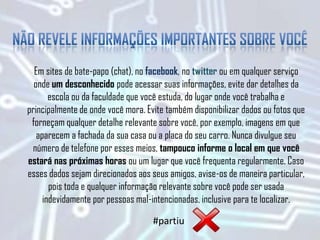 Em sites de bate-papo (chat), no facebook, no twitter ou em qualquer serviço
onde um desconhecido pode acessar suas informações, evite dar detalhes da
escola ou da faculdade que você estuda, do lugar onde você trabalha e
principalmente de onde você mora. Evite também disponibilizar dados ou fotos que
forneçam qualquer detalhe relevante sobre você, por exemplo, imagens em que
aparecem a fachada da sua casa ou a placa do seu carro. Nunca divulgue seu
número de telefone por esses meios, tampouco informe o local em que você
estará nas próximas horas ou um lugar que você frequenta regularmente. Caso
esses dados sejam direcionados aos seus amigos, avise-os de maneira particular,
pois toda e qualquer informação relevante sobre você pode ser usada
indevidamente por pessoas mal-intencionadas, inclusive para te localizar.
#partiu
 